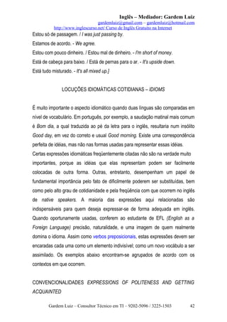 Inglês – Mediador: Gardem Luiz
gardemluiz@gmail.com – gardemluiz@hotmail.com
http://www.inglescurso.net/ Curso de Inglês Gratuito na Internet

Estou só de passagem. / I was just passing by.
Estamos de acordo. - We agree.
Estou com pouco dinheiro. / Estou mal de dinheiro. - I'm short of money.
Está de cabeça para baixo. / Está de pernas para o ar. - It's upside down.
Está tudo misturado. - It's all mixed up.]
LOCUÇÕES IDIOMÁTICAS COTIDIANAS – IDIOMS
É muito importante o aspecto idiomático quando duas línguas são comparadas em
nível de vocabulário. Em português, por exemplo, a saudação matinal mais comum
é Bom dia, a qual traduzida ao pé da letra para o inglês, resultaria num insólito
Good day, em vez do correto e usual Good morning. Existe uma correspondência
perfeita de idéias, mas não nas formas usadas para representar essas idéias.
Certas expressões idiomáticas freqüentemente citadas não são na verdade muito
importantes, porque as idéias que elas representam podem ser facilmente
colocadas de outra forma. Outras, entretanto, desempenham um papel de
fundamental importância pelo fato de dificilmente poderem ser substituídas, bem
como pelo alto grau de cotidianidade e pela freqüência com que ocorrem no inglês
de native speakers. A maioria das expressões aqui relacionadas são
indispensáveis para quem deseja expressar-se de forma adequada em inglês.
Quando oportunamente usadas, conferem ao estudante de EFL (English as a
Foreign Language) precisão, naturalidade, e uma imagem de quem realmente
domina o idioma. Assim como verbos preposicionais, estas expressões devem ser
encaradas cada uma como um elemento indivisível; como um novo vocábulo a ser
assimilado. Os exemplos abaixo encontram-se agrupados de acordo com os
contextos em que ocorrem.
CONVENCIONALIDADES EXPRESSIONS OF POLITENESS AND GETTING
ACQUAINTED
Gardem Luiz – Consultor Técnico em TI – 9202-5096 / 3225-1503

42

 