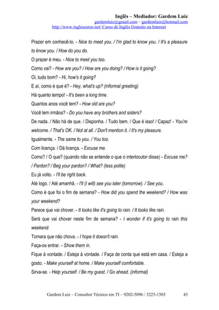 Inglês – Mediador: Gardem Luiz
gardemluiz@gmail.com – gardemluiz@hotmail.com
http://www.inglescurso.net/ Curso de Inglês Gratuito na Internet

Prazer em conhecê-lo. - Nice to meet you. / I'm glad to know you. / It's a pleasure
to know you. / How do you do.
O prazer é meu. - Nice to meet you too.
Como vai? - How are you? / How are you doing? / How is it going?
Oi, tudo bom? - Hi, how's it going?
E aí, como é que é? - Hey, what's up? (informal greeting)
Há quanto tempo! - It's been a long time.
Quantos anos você tem? - How old are you?
Você tem irmãos? - Do you have any brothers and sisters?
De nada. / Não há de que. / Disponha. / Tudo bem. / Que é isso! / Capaz! - You're
welcome. / That's OK. / Not at all. / Don't mention it. / It's my pleasure.
Igualmente. - The same to you. / You too.
Com licença. / Dá licença. - Excuse me.
Como? / O que? (quando não se entende o que o interlocutor disse) - Excuse me?
/ Pardon? / Beg your pardon? / What? (less polite)
Eu já volto. - I'll be right back.
Até logo. / Até amanhã. - I'll (I will) see you later (tomorrow). / See you.
Como é que foi o fim de semana? - How did you spend the weekend? / How was
your weekend?
Parece que vai chover. - It looks like it's going to rain. / It looks like rain.
Será que vai chover neste fim de semana? - I wonder if it's going to rain this
weekend.
Tomara que não chova. - I hope it doesn't rain.
Faça-os entrar. - Show them in.
Fique à vontade. / Esteja à vontade. / Faça de conta que está em casa. / Esteja a
gosto. - Make yourself at home. / Make yourself comfortable.
Sirva-se. - Help yourself. / Be my guest. / Go ahead. (informal)

Gardem Luiz – Consultor Técnico em TI – 9202-5096 / 3225-1503

43

 