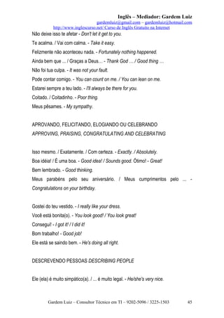 Inglês – Mediador: Gardem Luiz
gardemluiz@gmail.com – gardemluiz@hotmail.com
http://www.inglescurso.net/ Curso de Inglês Gratuito na Internet

Não deixe isso te afetar - Don't let it get to you.
Te acalma. / Vai com calma. - Take it easy.
Felizmente não aconteceu nada. - Fortunately nothing happened.
Ainda bem que ... / Graças a Deus… - Thank God … / Good thing …
Não foi tua culpa. - It was not your fault.
Pode contar comigo. - You can count on me. / You can lean on me.
Estarei sempre a teu lado. - I'll always be there for you.
Coitado. / Coitadinho. - Poor thing.
Meus pêsames. - My sympathy.
APROVANDO, FELICITANDO, ELOGIANDO OU CELEBRANDO
APPROVING, PRAISING, CONGRATULATING AND CELEBRATING
Isso mesmo. / Exatamente. / Com certeza. - Exactly. / Absolutely.
Boa idéia! / É uma boa. - Good idea! / Sounds good. Ótimo! - Great!
Bem lembrado. - Good thinking.
Meus parabéns pelo seu aniversário. / Meus cumprimentos pelo ... Congratulations on your birthday.
Gostei do teu vestido. - I really like your dress.
Você está bonita(o). - You look good! / You look great!
Consegui! - I got it! / I did it!
Bom trabalho! - Good job!
Ele está se saindo bem. - He's doing all right.
DESCREVENDO PESSOAS DESCRIBING PEOPLE
Ele (ela) é muito simpático(a). / ... é muito legal. - He/she's very nice.

Gardem Luiz – Consultor Técnico em TI – 9202-5096 / 3225-1503

45

 