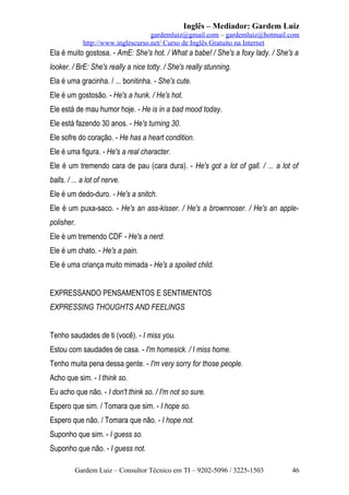 Inglês – Mediador: Gardem Luiz
gardemluiz@gmail.com – gardemluiz@hotmail.com
http://www.inglescurso.net/ Curso de Inglês Gratuito na Internet

Ela é muito gostosa. - AmE: She's hot. / What a babe! / She's a foxy lady. / She's a
looker. / BrE: She's really a nice totty. / She's really stunning.
Ela é uma gracinha. / ... bonitinha. - She's cute.
Ele é um gostosão. - He's a hunk. / He's hot.
Ele está de mau humor hoje. - He is in a bad mood today.
Ele está fazendo 30 anos. - He's turning 30.
Ele sofre do coração. - He has a heart condition.
Ele é uma figura. - He's a real character.
Ele é um tremendo cara de pau (cara dura). - He's got a lot of gall. / ... a lot of
balls. / ... a lot of nerve.
Ele é um dedo-duro. - He's a snitch.
Ele é um puxa-saco. - He's an ass-kisser. / He's a brownnoser. / He's an applepolisher.
Ele é um tremendo CDF - He's a nerd.
Ele é um chato. - He's a pain.
Ele é uma criança muito mimada - He's a spoiled child.
EXPRESSANDO PENSAMENTOS E SENTIMENTOS
EXPRESSING THOUGHTS AND FEELINGS
Tenho saudades de ti (você). - I miss you.
Estou com saudades de casa. - I'm homesick. / I miss home.
Tenho muita pena dessa gente. - I'm very sorry for those people.
Acho que sim. - I think so.
Eu acho que não. - I don't think so. / I'm not so sure.
Espero que sim. / Tomara que sim. - I hope so.
Espero que não. / Tomara que não. - I hope not.
Suponho que sim. - I guess so.
Suponho que não. - I guess not.
Gardem Luiz – Consultor Técnico em TI – 9202-5096 / 3225-1503

46

 