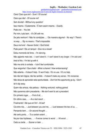 Inglês – Mediador: Gardem Luiz
gardemluiz@gmail.com – gardemluiz@hotmail.com
http://www.inglescurso.net/ Curso de Inglês Gratuito na Internet

Claro! Claro que sim! - Sure! / Of course!
Claro que não! - Of course not!
Sem dúvida! - Without any question!
Isso mesmo. / Exatamente. / É bem assim mesmo. - Exactly.
Pode crer. - You bet.
Por mim, tudo bem. - It's OK with me.
De jeito nenhum! / Não há condições ... / De maneira alguma! - No way! / There's
no way ... / By no means. / That's impossible.
Deus me livre! - Heaven forbid. / God forbid.
Pode parar! / Dá um tempo! - Give me a break!
Estou morrendo de fome. - I'm starving.
Não agüento mais isto. - I can't stand it. / I can't stand it any longer. / I'm sick and
tired of this. / I'm fed up with it.
Não me sinto à vontade. - I don't feel comfortable.
Que vergonha! / Que chato! - What a shame! / How embarrassing!
Não adianta. - It doesn't help. / It won't help. / It's no use. / It's no help.
Isto não tem lógica; não faz sentido. - It doesn't make any sense. / It's nonsense.
Não deixa de aproveitar esta oportunidade. - Don't let this opportunity go by. / Don't
let it slip away.
Quem não arrisca, não petisca. - Nothing ventured, nothing gained.
Não queremos abrir precedente. - We don't want to set a precedent.
Em primeiro lugar, ... - First of all, ...
Em último caso, … - As a last resort …
Finalmente! / Até que em fim! - At last!
Cá entre nós… - Just between you and me, … / Just between the two of us, …
Pensando bem… - On second thought …
Até certo ponto… - To a certain extent …
Na pior das hipóteses, … - If worse comes to worst … / At worst …
Cedo ou tarde… - Sooner or later …
Gardem Luiz – Consultor Técnico em TI – 9202-5096 / 3225-1503

47

 