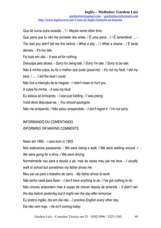 Inglês – Mediador: Gardem Luiz
gardemluiz@gmail.com – gardemluiz@hotmail.com
http://www.inglescurso.net/ Curso de Inglês Gratuito na Internet

Que tal numa outra ocasião ...? - Maybe some other time.
Que pena que tu não me contaste isto antes. / É uma pena ...! / É lamentável … Too bad you didn't tell me this before. / What a pity ...! / What a shame ...! É tarde
demais. - It's too late.
Foi tudo em vão. - It was all for nothing.
Desculpa pelo atraso. - Sorry for being late. / Sorry I'm late. / Sorry to be late.
Não é minha culpa, eu fiz o melhor que pude (possível). - It's not my fault, I did my
best. / ... , I did the best I could.
Não tive a intenção de te magoar. - I didn't mean to hurt you.
A culpa foi minha. - It was my fault.
Eu estava só brincando. - I was just kidding. / I was joking.
Você deve desculpar-se. - You should apologize.
Não me arrependo. / Não estou arrependido. - I don't regret it. / I'm not sorry.
INFORMANDO OU COMENTANDO
INFORMING OR MAKING COMMENTS
Nasci em 1965. - I was born in 1965.
Nós estávamos passeando. - We were taking a walk. / We were walking around. /
We were going for a drive. / We were driving.
Normalmente vou para a escola a pé, mas às vezes meu pai me leva. - I usually
walk to school but sometimes my father drives me.
Meu pai vai para o trabalho de carro. - My father drives to work.
Não tenho nada para fazer. - I don't have anything to do. / I've got nothing to do.
Não choveu anteontem mas é capaz de chover depois de amanhã. - It didn't rain
the day before yesterday but it might rain the day after tomorrow
Eu pratico inglês, dia sim dia não. - I practice English every other day.
Ele não vem hoje. - He isn't coming today.
Gardem Luiz – Consultor Técnico em TI – 9202-5096 / 3225-1503

49

 