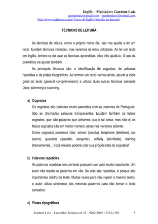 Inglês – Mediador: Gardem Luiz
gardemluiz@gmail.com – gardemluiz@hotmail.com
http://www.inglescurso.net/ Curso de Inglês Gratuito na Internet

TÉCNICAS DE LEITURA
As técnicas de leitura, como o próprio nome diz, vão nos ajudar a ler um
texto. Existem técnicas variadas, mas veremos as mais utilizadas. Ao ler um texto
em Inglês, lembre-se de usar as técnicas aprendidas, elas vão ajudá-lo. O uso da
gramática vai ajudar também.
As principais técnicas são: a identificação de cognatos, de palavras
repetidas e de pistas tipográficas. Ao lermos um texto vamos,ainda, apurar a idéia
geral do texto (general comprehension) e utilizar duas outras técnicas bastante
úteis: skimming e scanning.
a) Cognatos
Os cognatos são palavras muito parecidas com as palavras do Português.
São as chamadas palavras transparentes. Existem também os falsos
cognatos, que são palavras que achamos que é tal coisa, mas não é; os
falsos cognatos são em menor número, estes nós veremos adiante.
Como cognatos podemos citar: school (escola), telephone (telefone), car
(carro), question (questão, pergunta), activity (atividade), training
(treinamento)... Você mesmo poderá criar sua própria lista de cognatos!
b) Palavras repetidas
As palavras repetidas em um texto possuem um valor muito importante. Um
autor não repete as palavras em vão. Se elas são repetidas, é porque são
importantes dentro de texto. Muitas vezes para não repetir o mesmo termo,
o autor utiliza sinônimos das mesmas palavras para não tornar o texto
cansativo.
c) Pistas tipográficas
Gardem Luiz – Consultor Técnico em TI – 9202-5096 / 3225-1503

5

 