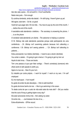 Inglês – Mediador: Gardem Luiz
gardemluiz@gmail.com – gardemluiz@hotmail.com
http://www.inglescurso.net/ Curso de Inglês Gratuito na Internet

Isto não vale a pena. - It's not worth it. / It isn't worthwhile.
Nada mais justo. - Fair enough.
Eu continuo tentando, ainda não desisti. - I'm still trying, I haven't given up yet.
Até agora, tudo bem. - So far, so good.
Você tem que pagar até o fim do mês. - You have to pay by the end of the month. /
... before the end of the month.
A secretária está atendendo o telefone. - The secretary is answering the phone. /
... is on the phone
O vendedor está atendendo um cliente. - The salesman is helping a customer.
O Dr. Bishop não está atendendo pacientes porque está participando de uma
conferência. - Dr. Bishop isn't examining patients because he's attending a
conference. / Dr. Bishop isn't seeing patients ... / Dr. Bishop isn't attending to
patients ...
Estou precisando ir ao médico (dentista). - I need to see a doctor (dentista).
Vou cortar o cabelo. - I'm going to get a haircut. / I'm going to get my hair cut.
Aquilo lá são livros. - Those are books.
Tem uma pessoa aí que quer falar contigo. - There's somebody (someone) who
(that) wants to talk (speak) to (with) you.
Agora é a tua vez. - Now it's your turn.
Eu trabalho por conta própria. - I work for myself. / I work on my own. / I'm self
employed.
Eu me machuquei. - I hurt myself.
Eu gosto de andar de pés descalços. - I like to walk barefoot.
Eu gosto de tomar banho de mar. - I like to go swimming in the ocean.
Te deste conta de que o custo de vida está cada dia mais alto? - Did you realize
that the cost of living is getting higher every day?
Ele está namorando minha irmã. - He's dating my sister.
Cá entre nós, ... - Just between the two of us, ...
Extra-oficialmente. - Off the record.
Gardem Luiz – Consultor Técnico em TI – 9202-5096 / 3225-1503

50

 
