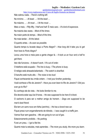 Inglês – Mediador: Gardem Luiz
gardemluiz@gmail.com – gardemluiz@hotmail.com
http://www.inglescurso.net/ Curso de Inglês Gratuito na Internet

Não sobrou nada. - There's nothing left.
No mínimo … - At least … / At the least …
No máximo … - At most … / At the most …
Meio a meio. - Fifty-fifty. / Half and half. É meio caro. - It's kind of expensive.
Na maioria das vezes. - Most of the times.
Na maior parte do tempo. - Most of the time.
No mais tardar. - At the latest.
O quanto antes. - As soon as possible.
Quanto tempo tu levaste daqui a Porto Alegre? - How long did it take you to get
from here to Porto Alegre?
Levou uma hora e meia para a gente chegar lá. - It took us an hour and a half to
get there.
Isto não funciona. - It doesn't work. / It's out of order.
O telefone está ocupado - The line is busy. / The phone is busy.
O relógio está atrasado/adiantado. - The watch is slow/fast.
O barulho está muito alto. - The noise is too loud.
Fiquei conhecendo teu irmão ontem. - I met your brother yesterday.
Você conhece o Rio de Janeiro? - Have you ever been to Rio de Janeiro? / Did you
ever go to Rio?
Eu conheço ele de vista. - He looks familiar to me.
Ele deveria estar aqui às 8 horas. - He was supposed to be here 8 o'clock.
O cachorro é para ser o melhor amigo do homem. - Dogs are supposed to be
man's best friend.
Ele tem um carro novo em folha (zerinho). - He has a brand new car.
Fiquei preso num engarrafamento de trânsito. - I was caught in a traffic jam.
Vamos ficar sem gasolina. - We are going to run out of gas.
Estacionamento proibido. - No parking.
Furei um pneu. - I got a flat tire.
Quanto mais tu estudas, mais aprendes. - The more you study, the more you learn.
Gardem Luiz – Consultor Técnico em TI – 9202-5096 / 3225-1503

51

 