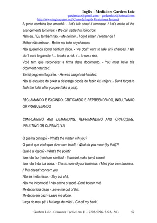 Inglês – Mediador: Gardem Luiz
gardemluiz@gmail.com – gardemluiz@hotmail.com
http://www.inglescurso.net/ Curso de Inglês Gratuito na Internet

A gente combina isso amanhã. - Let's talk about it tomorrow. / Let's make all the
arrangements tomorrow. / We can settle this tomorrow.
Nem eu. / Eu também não. - Me neither. / I don't either. / Neither do I.
Melhor não arriscar. - Better not take any chances.
Não queremos correr nenhum risco. - We don't want to take any chances. / We
don't want to gamble. / ... to take a risk. / ... to run a risk.
Você tem que reconhecer a firma deste documento. - You must have this
document notarized.
Ele foi pego em flagrante. - He was caught red-handed.
Não te esquece de puxar a descarga depois de fazer xixi (mijar). - Don't forget to
flush the toilet after you pee (take a piss).
RECLAMANDO E EXIGINDO, CRITICANDO E REPREENDENDO, INSULTANDO
OU PRAGUEJANDO
COMPLAINING AND DEMANDING, REPRIMANDING AND CRITICIZING,
INSULTING OR CURSING (42)
O que há contigo? - What's the matter with you?
O que é que você quer dizer com isso?! - What do you mean (by that)?!
Qual é a lógica? - What's the point?
Isso não faz (nenhum) sentido! - It doesn't make (any) sense!
Isso não é da tua conta. - This is none of your business. / Mind your own business.
/ This doesn't concern you.
Não se meta nisso. - Stay out of it.
Não me incomoda! / Não enche o saco! - Don't bother me!
Me deixa fora disso - Leave me out of this.
Me deixa em paz! - Leave me alone.
Larga do meu pé! / Me larga de mão! - Get off my back!
Gardem Luiz – Consultor Técnico em TI – 9202-5096 / 3225-1503

52

 