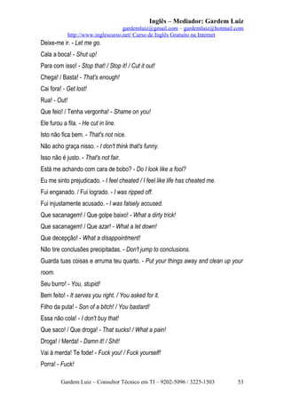 Inglês – Mediador: Gardem Luiz
gardemluiz@gmail.com – gardemluiz@hotmail.com
http://www.inglescurso.net/ Curso de Inglês Gratuito na Internet

Deixe-me ir. - Let me go.
Cala a boca! - Shut up!
Para com isso! - Stop that! / Stop it! / Cut it out!
Chega! / Basta! - That's enough!
Cai fora! - Get lost!
Rua! - Out!
Que feio! / Tenha vergonha! - Shame on you!
Ele furou a fila. - He cut in line.
Isto não fica bem. - That's not nice.
Não acho graça nisso. - I don't think that's funny.
Isso não é justo. - That's not fair.
Está me achando com cara de bobo? - Do I look like a fool?
Eu me sinto prejudicado. - I feel cheated / I feel like life has cheated me.
Fui enganado. / Fui logrado. - I was ripped off.
Fui injustamente acusado. - I was falsely accused.
Que sacanagem! / Que golpe baixo! - What a dirty trick!
Que sacanagem! / Que azar! - What a let down!
Que decepção! - What a disappointment!
Não tire conclusões precipitadas. - Don't jump to conclusions.
Guarda tuas coisas e arruma teu quarto. - Put your things away and clean up your
room.
Seu burro! - You, stupid!
Bem feito! - It serves you right. / You asked for it.
Filho da puta! - Son of a bitch! / You bastard!
Essa não cola! - I don't buy that!
Que saco! / Que droga! - That sucks! / What a pain!
Droga! / Merda! - Damn it! / Shit!
Vai à merda! Te fode! - Fuck you! / Fuck yourself!
Porra! - Fuck!
Gardem Luiz – Consultor Técnico em TI – 9202-5096 / 3225-1503

53

 