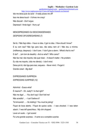 Inglês – Mediador: Gardem Luiz
gardemluiz@gmail.com – gardemluiz@hotmail.com
http://www.inglescurso.net/ Curso de Inglês Gratuito na Internet

Isto me deixa puto da cara! - It really pisses me off!
Isso me deixa louco! - It drives me crazy!
Não discute! - Don't argue.
Depressa! / Anda logo! - Hurry up!
MENOSPREZANDO OU DESCONSIDERANDO
DESPISING OR DISREGARDING (7)
Sei lá. / Não faço idéia - I have no idea. /I got no idea. / How should I know?
E eu com isso? Não ligo para isso, não estou nem aí! / Não dou a mínima.
(indiferença, desprezo) - I don't care. / I don't give a damn. / What's that to me?
E daí? ... (em tom de desafio) - And so what? / Who cares?
Não faz mal; não importa; não quer dizer. - It doesn't matter. / No problem.
Eu não me importo. (não me ofendo) - I don't mind.
Deixa prá lá; não liga para isso; esquece. - Never mind. / Forget it.
Grande coisa! - Big deal!
EXPRESSANDO SURPRESA
EXPRESSING SURPRISE (12)
Adivinha! - Guess what!
É mesmo!? - Oh, really?! / Is that right?
Não me diga! ... - You don't say! / Don't tell me!
Não acredito! ... - I can't believe it!
Tá brincando! ... - No kidding! / You must be joking!
Fiquei de boca aberta. / Fiquei de queixo caído. - I was shocked. / I was taken
aback. / I was left speechless. / My chin dropped.
Levei um susto. - I got scared.
Foi uma grande surpresa. - It came as a complete surprise.
Gardem Luiz – Consultor Técnico em TI – 9202-5096 / 3225-1503

54

 