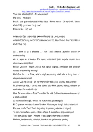Inglês – Mediador: Gardem Luiz
gardemluiz@gmail.com – gardemluiz@hotmail.com
http://www.inglescurso.net/ Curso de Inglês Gratuito na Internet

Você está falando sério? - Are you serious?
Prá que!? - What for!?
Puxa! / Mas que barbaridade! / Meu Deus! / Minha nossa! - Oh my God! / Jesus
Christ! / My goodness! / Holy cow!
Puta merda! - Holy shit!
INTERJEIÇÕES (REAÇÕES EXPONTÂNEAS DE LINGUAGEM)
INTERJECTIONS (UNCONTROLLED LINGUISTIC REACTIONS THAT EXPRESS
EMOTION) (16)
Ah ... bom, aí já é diferente ... - Oh! That's different. (surprise caused by
understanding)
Ah, tá, agora eu entendo - Aha, now I understand! (mild surprise caused by a
discovery or recognition)
Nossa! Olha só! - Wow! Look at that! (great surprise, admiration and approval
caused by something exciting)
Ufa! Que dia ...! - Phew, what a day! (expressing relief after a tiring, hard or
dangerous experience)
Ai ai ai! Que má notícia! - Oh no! That's really bad news. (dismay, bad surprise)
Iiii, aí vem tua mãe. - Uh-oh, here comes your Mom. (alarm, dismay, concern, or
realization of a small difficulty)
Ôpa! Derramei o leite. - Oops! I've spilled the milk. (mild embarrassment caused by
a small accident)
Ai! Machuquei meu pé. - Ouch! I've hurt my foot. (sudden pain)
Ei! O que que você está fazendo?! - Hey! What are you doing? (call for attention)
Eka, que nojo! - Yuck! That's disgusting. (expressing rejection or disgust)
Tá bom, vamos fazer assim. - Okay, let's do it. (acceptance and agreement)
Tudo bem, já vou fazer. - All right, I'll do it. (agreement and obedience)
Mmhmm, também acho. - Uh-huh, I think so too. (affirmative opinion)
Gardem Luiz – Consultor Técnico em TI – 9202-5096 / 3225-1503

55

 