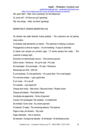 Inglês – Mediador: Gardem Luiz
gardemluiz@gmail.com – gardemluiz@hotmail.com
http://www.inglescurso.net/ Curso de Inglês Gratuito na Internet

Alô, quem fala? - Hello, who's speaking? (on the telephone)
Oi, como vai? - Hi! How are you? (greeting)
Olá, meu amigo. - Hello, my friend. (greeting)
MARKETING E VENDAS MARKETING (23)
Os clientes não estão fazendo muitos pedidos. - The customers are not placing
many orders.
O vendedor está atendendo um cliente. - The salesman is helping a customer.
Propaganda é a alma do negócio. - It's all marketing. / It pays to advertise.
O cliente vem sempre em primeiro lugar. / O cliente sempre tem razão. - The
customer is always right.
Encontrar um denominador comum. - Find common ground.
Está à venda. / Vende-se. - It's up for sale. / For sale.
Em liquidação. / Em promoção. - On sale. / Clearance.
Remarcado em 20% - 20% off.
É uma barbada. / É uma pechincha. - It's a good deal. / It's a real bargain.
Fiz uma boa compra. - I got a good deal.
É um roubo. - It's a rip-off.
Fui roubado. - I got ripped off.
Cheque sem fundo. - Bad check. / Bounced check. / Rubber check.
Cheque pré-datado. - Post-dated check.
Condições de pagamento - Terms of payment.
A prazo / Em prestações / No crediário - In installments.
De entrada / Como sinal - As a down payment.
O restante / O saldo - The remaining balance / The balance.
Pagar à vista, em dinheiro. - Pay cash.
Pagar adiantado. - Pay in advance.
No atacado / A preços de atacado - At wholesale. / At wholesale prices.
Gardem Luiz – Consultor Técnico em TI – 9202-5096 / 3225-1503

56

 