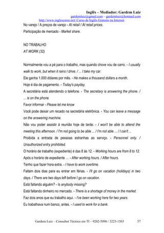 Inglês – Mediador: Gardem Luiz
gardemluiz@gmail.com – gardemluiz@hotmail.com
http://www.inglescurso.net/ Curso de Inglês Gratuito na Internet

No varejo / A preços de varejo - At retail / At retail prices.
Participação de mercado - Market share.
NO TRABALHO
AT WORK (32)
Normalmente vou a pé para o trabalho, mas quando chove vou de carro. - I usually
walk to work, but when it rains I drive. / ... I take my car.
Ele ganha 1.000 dólares por mês. - He makes a thousand dollars a month.
Hoje é dia de pagamento. - Today's payday.
A secretária está atendendo o telefone. - The secretary is answering the phone. /
... is on the phone.
Favor informar - Please let me know
Você pode deixar um recado na secretária eletrônica. - You can leave a message
on the answering machine.
Não vou poder assistir à reunião hoje de tarde. - I won't be able to attend the
meeting this afternoon. / I'm not going to be able ... / I'm not able ... / I can't ...
Proibida a entrada de pessoas estranhas ao serviço. - Personnel only. /
Unauthorized entry prohibited.
O horário de trabalho (expediente) é das 8 às 12. - Working hours are from 8 to 12.
Após o horário de expediente … - After working hours. / After hours.
Tenho que fazer hora extra. - I have to work overtime.
Faltam dois dias para eu entrar em férias. - I'll go on vacation (holidays) in two
days. / There are two days left before I go on vacation.
Está faltando alguém? - Is anybody missing?
Está faltando dinheiro no mercado. - There is a shortage of money in the market.
Faz dois anos que eu trabalho aqui. - I've been working here for two years.
Eu trabalhava num banco, antes. - I used to work for a bank.

Gardem Luiz – Consultor Técnico em TI – 9202-5096 / 3225-1503

57

 