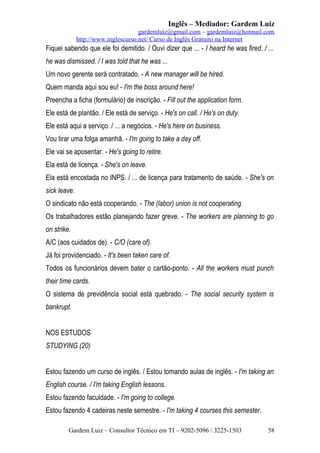 Inglês – Mediador: Gardem Luiz
gardemluiz@gmail.com – gardemluiz@hotmail.com
http://www.inglescurso.net/ Curso de Inglês Gratuito na Internet

Fiquei sabendo que ele foi demitido. / Ouvi dizer que ... - I heard he was fired. / ...
he was dismissed. / I was told that he was ...
Um novo gerente será contratado. - A new manager will be hired.
Quem manda aqui sou eu! - I'm the boss around here!
Preencha a ficha (formulário) de inscrição. - Fill out the application form.
Ele está de plantão. / Ele está de serviço. - He's on call. / He's on duty.
Ele está aqui a serviço. / ... a negócios. - He's here on business.
Vou tirar uma folga amanhã. - I'm going to take a day off.
Ele vai se aposentar. - He's going to retire.
Ela está de licença. - She's on leave.
Ela está encostada no INPS. / ... de licença para tratamento de saúde. - She's on
sick leave.
O sindicato não está cooperando. - The (labor) union is not cooperating.
Os trabalhadores estão planejando fazer greve. - The workers are planning to go
on strike.
A/C (aos cuidados de). - C/O (care of).
Já foi providenciado. - It's been taken care of.
Todos os funcionários devem bater o cartão-ponto. - All the workers must punch
their time cards.
O sistema de previdência social está quebrado. - The social security system is
bankrupt.
NOS ESTUDOS
STUDYING (20)
Estou fazendo um curso de inglês. / Estou tomando aulas de inglês. - I'm taking an
English course. / I'm taking English lessons.
Estou fazendo faculdade. - I'm going to college.
Estou fazendo 4 cadeiras neste semestre. - I'm taking 4 courses this semester.
Gardem Luiz – Consultor Técnico em TI – 9202-5096 / 3225-1503

58

 