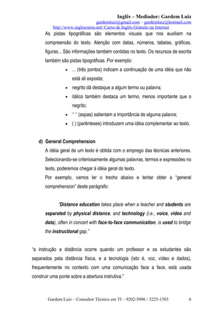 Inglês – Mediador: Gardem Luiz
gardemluiz@gmail.com – gardemluiz@hotmail.com
http://www.inglescurso.net/ Curso de Inglês Gratuito na Internet

As pistas tipográficas são elementos visuais que nos auxiliam na
compreensão do texto. Atenção com datas, números, tabelas, gráficas,
figuras... São informações também contidas no texto. Os recursos de escrita
também são pistas tipográficas. Por exemplo:
•

... (três pontos) indicam a continuação de uma idéia que não
está ali exposta;

•

negrito dá destaque a algum termo ou palavra;

•

itálico também destaca um termo, menos importante que o
negrito;

•

‘’ ‘’ (aspas) salientam a importância de alguma palavra;

•

( ) (parênteses) introduzem uma idéia complementar ao texto.

d) General Comprehension
A idéia geral de um texto é obtida com o emprego das técnicas anteriores.
Selecionando-se criteriosamente algumas palavras, termos e expressões no
texto, poderemos chegar à idéia geral do texto.
Por exemplo, vamos ler o trecho abaixo e tentar obter a “general
comprehension” deste parágrafo:
“Distance education takes place when a teacher and students are
separated by physical distance, and technology (i.e., voice, video and
data), often in concert with face-to-face communication, is used to bridge
the instructional gap.”
“a instrução a distância ocorre quando um professor e os estudantes são
separados pela distância física, e a tecnologia (isto é, voz, vídeo e dados),
frequentemente no contexto com uma comunicação face a face, está usada
construir uma ponte sobre a abertura instrutiva.”

Gardem Luiz – Consultor Técnico em TI – 9202-5096 / 3225-1503

6

 