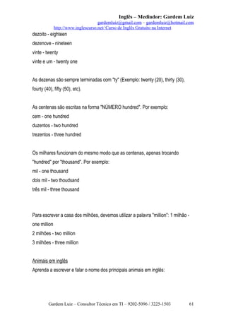 Inglês – Mediador: Gardem Luiz
gardemluiz@gmail.com – gardemluiz@hotmail.com
http://www.inglescurso.net/ Curso de Inglês Gratuito na Internet

dezoito - eighteen
dezenove - nineteen
vinte - twenty
vinte e um - twenty one
As dezenas são sempre terminadas com "ty" (Exemplo: twenty (20), thirty (30),
fourty (40), fifty (50), etc).
As centenas são escritas na forma "NÚMERO hundred". Por exemplo:
cem - one hundred
duzentos - two hundred
trezentos - three hundred
Os milhares funcionam do mesmo modo que as centenas, apenas trocando
"hundred" por "thousand". Por exemplo:
mil - one thousand
dois mil - two thoudsand
três mil - three thousand

Para escrever a casa dos milhões, devemos utilizar a palavra "million": 1 milhão one million
2 milhões - two million
3 milhões - three million
Animais em inglês
Aprenda a escrever e falar o nome dos principais animais em inglês:

Gardem Luiz – Consultor Técnico em TI – 9202-5096 / 3225-1503

61

 