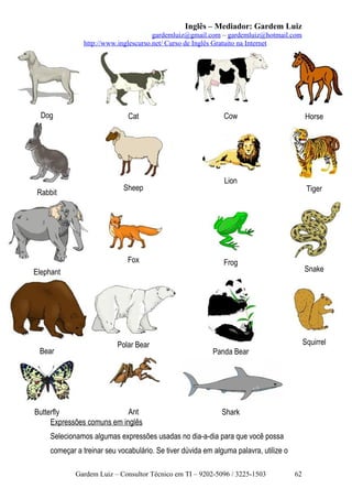Inglês – Mediador: Gardem Luiz
gardemluiz@gmail.com – gardemluiz@hotmail.com
http://www.inglescurso.net/ Curso de Inglês Gratuito na Internet

Dog

Rabbit

Cat

Sheep

Fox

Cow

Horse

Lion

Tiger

Frog

Snake

Elephant

Bear

Polar Bear

Ant
Butterfly
Expressões comuns em inglês

Squirrel
Panda Bear

Shark

Selecionamos algumas expressões usadas no dia-a-dia para que você possa
começar a treinar seu vocabulário. Se tiver dúvida em alguma palavra, utilize o
Gardem Luiz – Consultor Técnico em TI – 9202-5096 / 3225-1503

62

 