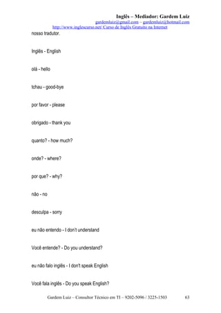 Inglês – Mediador: Gardem Luiz
gardemluiz@gmail.com – gardemluiz@hotmail.com
http://www.inglescurso.net/ Curso de Inglês Gratuito na Internet

nosso tradutor.
Inglês - English
olá - hello
tchau - good-bye
por favor - please
obrigado - thank you
quanto? - how much?
onde? - where?
por que? - why?
não - no
desculpa - sorry
eu não entendo - I don’t understand
Você entende? - Do you understand?
eu não falo inglês - I don't speak English
Você fala inglês - Do you speak English?
Gardem Luiz – Consultor Técnico em TI – 9202-5096 / 3225-1503

63

 