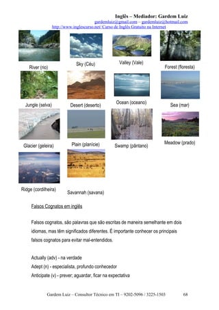 Inglês – Mediador: Gardem Luiz
gardemluiz@gmail.com – gardemluiz@hotmail.com
http://www.inglescurso.net/ Curso de Inglês Gratuito na Internet

River (rio)

Jungle (selva)

Desert (deserto)

Glacier (geleira)

Plain (planície)

Ridge (cordilheira)

Valley (Vale)

Sky (Céu)

Forest (floresta)

Ocean (oceano)

Swamp (pântano)

Sea (mar)

Meadow (prado)

Savannah (savana)

Falsos Cognatos em inglês
Falsos cognatos, são palavras que são escritas de maneira semelhante em dois
idiomas, mas têm significados diferentes. É importante conhecer os principais
falsos cognatos para evitar mal-entendidos.
Actually (adv) - na verdade
Adept (n) - especialista, profundo conhecedor
Anticipate (v) - prever; aguardar, ficar na expectativa

Gardem Luiz – Consultor Técnico em TI – 9202-5096 / 3225-1503

68

 