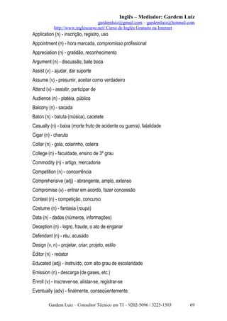 Inglês – Mediador: Gardem Luiz
gardemluiz@gmail.com – gardemluiz@hotmail.com
http://www.inglescurso.net/ Curso de Inglês Gratuito na Internet

Application (n) - inscrição, registro, uso
Appointment (n) - hora marcada, compromisso profissional
Appreciation (n) - gratidão, reconhecimento
Argument (n) - discussão, bate boca
Assist (v) - ajudar, dar suporte
Assume (v) - presumir, aceitar como verdadeiro
Attend (v) - assistir, participar de
Audience (n) - platéia, público
Balcony (n) - sacada
Baton (n) - batuta (música), cacetete
Casualty (n) - baixa (morte fruto de acidente ou guerra), fatalidade
Cigar (n) - charuto
Collar (n) - gola, colarinho, coleira
College (n) - faculdade, ensino de 3º grau
Commodity (n) - artigo, mercadoria
Competition (n) - concorrência
Comprehensive (adj) - abrangente, amplo, extenso
Compromise (v) - entrar em acordo, fazer concessão
Contest (n) - competição, concurso
Costume (n) - fantasia (roupa)
Data (n) - dados (números, informações)
Deception (n) - logro, fraude, o ato de enganar
Defendant (n) - réu, acusado
Design (v, n) - projetar, criar; projeto, estilo
Editor (n) - redator
Educated (adj) - instruído, com alto grau de escolaridade
Emission (n) - descarga (de gases, etc.)
Enroll (v) - inscrever-se, alistar-se, registrar-se
Eventually (adv) - finalmente, conseqüentemente
Gardem Luiz – Consultor Técnico em TI – 9202-5096 / 3225-1503

69

 