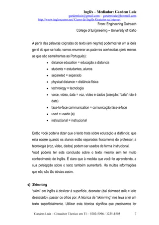 Inglês – Mediador: Gardem Luiz
gardemluiz@gmail.com – gardemluiz@hotmail.com
http://www.inglescurso.net/ Curso de Inglês Gratuito na Internet

From: Engineering Outreach
College of Engineering – University of Idaho
A partir das palavras cognatas do texto (em negrito) podemos ter um a idéia
geral do que se trata; vamos enumerar as palavras conhecidas (pelo menos
as que são semelhantes ao Português):
•

distance education = educação a distancia

•

students = estudantes, alunos

•

separeted = separado

•

physical distance = distância física

•

technology = tecnologia

•

voice, video, data = voz, vídeo e dados (atenção: “data” não é
data)

•

face-to-face communication = comunicação face-a-face

•

used = usado (a)

•

instructional = instrucional

Então você poderia dizer que o texto trata sobre educação a distância; que
esta ocorre quando os alunos estão separados fisicamente do professor; a
tecnologia (voz, vídeo, dados) podem ser usados de forma instrucional.
Você poderia ter esta conclusão sobre o texto mesmo sem ter muito
conhecimento de Inglês. É claro que à medida que você for aprendendo, a
sua percepção sobre o texto também aumentará. Há muitas informações
que não são tão óbvias assim.
e) Skimming
“skim” em inglês é deslizar à superfície, desnatar (daí skimmed milk = leite
desnatado), passar os olhos por. A técnica de “skimming” nos leva a ler um
texto superficialmente. Utilizar esta técnica significa que precisamos ler
Gardem Luiz – Consultor Técnico em TI – 9202-5096 / 3225-1503

7

 