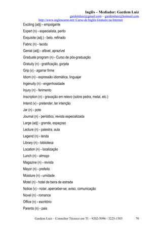 Inglês – Mediador: Gardem Luiz
gardemluiz@gmail.com – gardemluiz@hotmail.com
http://www.inglescurso.net/ Curso de Inglês Gratuito na Internet

Exciting (adj) - empolgante
Expert (n) - especialista, perito
Exquisite (adj.) - belo, refinado
Fabric (n) - tecido
Genial (adj) - afável, aprazível
Graduate program (n) - Curso de pós-graduação
Gratuity (n) - gratificação, gorjeta
Grip (v) - agarrar firme
Idiom (n) - expressão idiomática, linguajar
Ingenuity (n) - engenhosidade
Injury (n) - ferimento
Inscription (n) - gravação em relevo (sobre pedra, metal, etc.)
Intend (v) - pretender, ter intenção
Jar (n) - pote
Journal (n) - periódico, revista especializada
Large (adj) - grande, espaçoso
Lecture (n) - palestra, aula
Legend (n) - lenda
Library (n) - biblioteca
Location (n) - localização
Lunch (n) - almoço
Magazine (n) - revista
Mayor (n) - prefeito
Moisture (n) - umidade
Motel (n) - hotel de beira de estrada
Notice (v) - notar, aperceber-se; aviso, comunicação
Novel (n) - romance
Office (n) - escritório
Parents (n) - pais
Gardem Luiz – Consultor Técnico em TI – 9202-5096 / 3225-1503

70

 