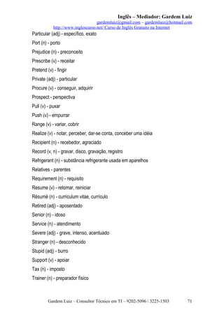 Inglês – Mediador: Gardem Luiz
gardemluiz@gmail.com – gardemluiz@hotmail.com
http://www.inglescurso.net/ Curso de Inglês Gratuito na Internet

Particular (adj) - específico, exato
Port (n) - porto
Prejudice (n) - preconceito
Prescribe (v) - receitar
Pretend (v) - fingir
Private (adj) - particular
Procure (v) - conseguir, adquirir
Prospect - perspectiva
Pull (v) - puxar
Push (v) - empurrar
Range (v) - variar, cobrir
Realize (v) - notar, perceber, dar-se conta, conceber uma idéia
Recipient (n) - recebedor, agraciado
Record (v, n) - gravar, disco, gravação, registro
Refrigerant (n) - substância refrigerante usada em aparelhos
Relatives - parentes
Requirement (n) - requisito
Resume (v) - retomar, reiniciar
Résumé (n) - curriculum vitae, currículo
Retired (adj) - aposentado
Senior (n) - idoso
Service (n) - atendimento
Severe (adj) - grave, intenso, acentuado
Stranger (n) - desconhecido
Stupid (adj) - burro
Support (v) - apoiar
Tax (n) - imposto
Trainer (n) - preparador físico

Gardem Luiz – Consultor Técnico em TI – 9202-5096 / 3225-1503

71

 