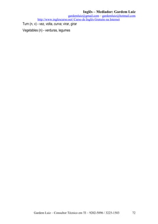 Inglês – Mediador: Gardem Luiz
gardemluiz@gmail.com – gardemluiz@hotmail.com
http://www.inglescurso.net/ Curso de Inglês Gratuito na Internet

Turn (n, v) - vez, volta, curva; virar, girar
Vegetables (n) - verduras, legumes

Gardem Luiz – Consultor Técnico em TI – 9202-5096 / 3225-1503

72

 