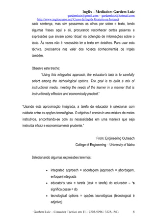 Inglês – Mediador: Gardem Luiz
gardemluiz@gmail.com – gardemluiz@hotmail.com
http://www.inglescurso.net/ Curso de Inglês Gratuito na Internet

cada sentença, mas sim passarmos os olhos por sobre o texto, lendo
algumas frases aqui e ali, procurando reconhecer certas palavras e
expressões que sirvam como ‘dicas’ na obtenção de informações sobre o
texto. Às vezes não é necessário ler o texto em detalhes. Para usar esta
técnica, precisamos nos valer dos nossos conhecimentos de Inglês
também.
Observe este trecho:
“Using this integrated approach, the educator’s task is to carefully
select among the technological options. The goal is to build a mix of
instructional media, meeting the needs of the learner in a manner that is
instructionally effective and economically prudent.”
“Usando esta aproximação integrada, a tarefa do educador é selecionar com
cuidado entre as opções tecnológicas. O objetivo é construir uma mistura de meios
instrutivos, encontrando-se com as necessidades em uma maneira que seja
instruída eficaz e economicamente prudente.”
From: Engineering Outreach
College of Engineering – University of Idaho
Selecionando algumas expressões teremos:
•

integrated approach = abordagem (approach = abordagem,
enfoque) integrada

•

educator’s task = tarefa (task = tarefa) do educador – ‘s
significa posse = do

•

tecnological options = opções tecnológicas (tecnological é
adjetivo)

Gardem Luiz – Consultor Técnico em TI – 9202-5096 / 3225-1503

8

 