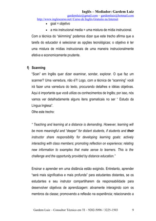 Inglês – Mediador: Gardem Luiz
gardemluiz@gmail.com – gardemluiz@hotmail.com
http://www.inglescurso.net/ Curso de Inglês Gratuito na Internet
• goal = objetivo
•

a mix instrucional media = uma mistura de mídia instrucional.

Com a técnica do “skimming” podemos dizer que este trecho afirma que a
tarefa do educador é selecionar as opções tecnológicas; o objetivo é ter
uma mistura de mídias instrucionais de uma maneira instrucionalmente
efetiva e economicamente prudente.
f) Scanning
“Scan” em Inglês quer dizer examinar, sondar, explorar. O que faz um
scanner? Uma varredura, não é?! Logo, com a técnica de “scanning” você
irá fazer uma varredura do texto, procurando detalhes e idéias objetivas.
Aqui é importante que você utilize os conhecimentos de Inglês; por isso, nós
vamos ver detalhadamente alguns itens gramaticais no ser “ Estudo da
Língua Inglesa”.
Olhe este trecho:
“ Teaching and learning at a distance is demanding. However, learning will
be more meaningful and “deeper” for distant students, if students and their
instructor share responsibility for developing learning goals: actively
interacting with class members; promoting reflection on experience; relating
new information to examples that make sense to learners. This is the
challenge and the opportunity provided by distance education.”
Ensinar e aprender em uma distância estão exigindo. Entretanto, aprender
“será mais significativa e mais profunda” para estudantes distantes, se os
estudantes e seu instrutor compartilharem da responsabilidade para
desenvolver objetivos de aprendizagem: ativamente interagindo com os
membros da classe; promovendo a reflexão na experiência; relacionando a

Gardem Luiz – Consultor Técnico em TI – 9202-5096 / 3225-1503

9

 