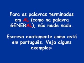 Para as palavras terminadas em  AL  (como na palavra GENER AL ), não mude nada. Escreva exatamente como está em português. Veja alguns exemplos: 