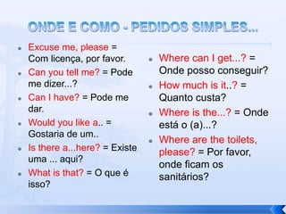    Excuse me, please =
    Com licença, por favor.          Where can I get...? =
   Can you tell me? = Pode           Onde posso conseguir?
    me dizer...?                     How much is it..? =
   Can I have? = Pode me             Quanto custa?
    dar.                             Where is the...? = Onde
   Would you like a.. =              está o (a)...?
    Gostaria de um..
                                     Where are the toilets,
   Is there a...here? = Existe       please? = Por favor,
    uma ... aqui?
                                      onde ficam os
   What is that? = O que é           sanitários?
    isso?
 