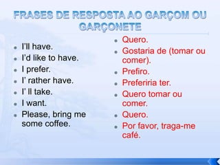    Quero.
   I’ll have.
                           Gostaria de (tomar ou
   I’d like to have.       comer).
   I prefer.              Prefiro.
   I’ rather have.        Preferiria ter.
   I’ ll take.            Quero tomar ou
   I want.                 comer.
   Please, bring me       Quero.
    some coffee.           Por favor, traga-me
                            café.
 