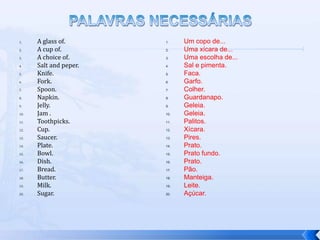 1.    A glass of.       1.    Um copo de...
2.    A cup of.         2.    Uma xícara de...
3.    A choice of.      3.    Uma escolha de...
4.    Salt and peper.   4.    Sal e pimenta.
5.    Knife.            5.    Faca.
6.    Fork.             6.    Garfo.
7.    Spoon.            7.    Colher.
8.    Napkin.           8.    Guardanapo.
9.    Jelly.            9.    Geleia.
10.   Jam .             10.   Geleia.
11.   Toothpicks.       11.   Palitos.
12.   Cup.              12.   Xícara.
13.   Saucer.           13.   Pires.
14.   Plate.            14.   Prato.
15.   Bowl.             15.   Prato fundo.
16.   Dish.             16.   Prato.
17.   Bread.            17.   Pão.
18.   Butter.           18.   Manteiga.
19.   Milk.             19.   Leite.
20.   Sugar.            20.   Açúcar.
 