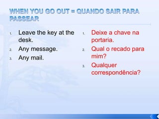 1.   Leave the key at the   1.   Deixe a chave na
     desk.                       portaria.
2.   Any message.           2.   Qual o recado para
3.   Any mail.                   mim?
                            3.   Qualquer
                                 correspondência?
 