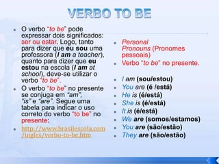    O verbo “to be” pode
    expressar dois significados:
    ser ou estar. Logo, tanto         Personal
    para dizer que eu sou uma          Pronouns (Pronomes
    professora (I am a teacher),       pessoais)
    quanto para dizer que eu          Verbo “to be” no presente.
    estou na escola (I am at
    school), deve-se utilizar o
    verbo “to be”.                    I am (sou/estou)
   O verbo “to be” no presente       You are (é /está)
    se conjuga em “am”,               He is (é/está)
    “is” e “are”. Segue uma           She is (é/está)
    tabela para indicar o uso
    correto do verbo “to be” no       It is (é/está)
    presente:                         We are (somos/estamos)
   http://www.brasilescola.com       You are (são/estão)
    /ingles/verbo-to-be.htm           They are (são/estão)
 