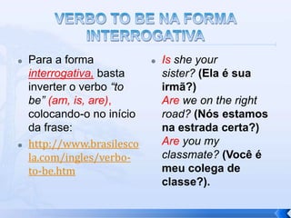    Para a forma               Is she your
    interrogativa, basta        sister? (Ela é sua
    inverter o verbo “to        irmã?)
    be” (am, is, are),          Are we on the right
    colocando-o no início       road? (Nós estamos
    da frase:                   na estrada certa?)
   http://www.brasilesco       Are you my
    la.com/ingles/verbo-        classmate? (Você é
    to-be.htm                   meu colega de
                                classe?).
 