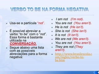     I am not (I’m not).
   Usa-se a partícula “not”.       You are not (You aren’t).
                                    He is not (He isn’t).
   É possível abreviar a           She is not (She isn’t).
    verbo “to be” com o “not”.      It is not (It isn’t).
    Essa forma é bastante           We are not (We aren’t).
    utilizada na
    CONVERSAÇÃO.                    You are not (You aren’t).
   Segue abaixo uma lista          They are not (They
    com as possíveis                 aren’t).
    abreviações para a forma        http://www.brasilescola.c
    negativa:                        om/ingles/verbo-to-
                                     be.htm
 