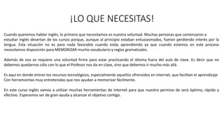 ¡LO QUE NECESITAS!
Cuando queremos hablar inglés, lo primero que necesitamos es nuestra voluntad. Muchas personas que comenzaron a
estudiar inglés desertan de los cursos porque, aunque al principio estaban entusiasmados, fueron perdiendo interés por la
lengua. Esta situación no es para nada favorable cuando estás aprendiendo ya que cuando estamos en este proceso
necesitamos disposición para MEMORIZAR mucho vocabulario y reglas gramaticales.
Además de eso se requiere una voluntad firme para estar practicando el idioma fuera del aula de clase. Es decir que no
debemos quedarnos sólo con lo que el Profesor nos da en clase, sino que debemos ir mucho más allá.
Es aquí en donde entran los recursos tecnológicos, especialmente aquellos ofrensidos en internet, que facilitan el aprendizaje
Con herramientas muy entretenidas que nos ayudan a memorizar fácilmente.
En este curso inglés vamos a utilizar muchas herramientas de internet para que nuestro permiso de será óptimo, rápido y
efectivo. Esperamos ser de gran ayuda y alcanzar el objetivo contigo.
 