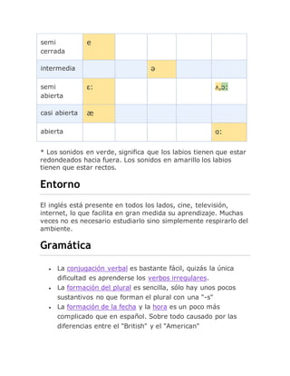 semi
cerrada
e
intermedia ə
semi
abierta
ɛ: ʌ,ɔ:
casi abierta æ
abierta ɑ:
* Los sonidos en verde, significa que los labios tienen que estar
redondeados hacia fuera. Los sonidos en amarillo los labios
tienen que estar rectos.
Entorno
El inglés está presente en todos los lados, cine, televisión,
internet, lo que facilita en gran medida su aprendizaje. Muchas
veces no es necesario estudiarlo sino simplemente respirarlo del
ambiente.
Gramática
 La conjugación verbal es bastante fácil, quizás la única
dificultad es aprenderse los verbos irregulares.
 La formación del plural es sencilla, sólo hay unos pocos
sustantivos no que forman el plural con una "-s"
 La formación de la fecha y la hora es un poco más
complicado que en español. Sobre todo causado por las
diferencias entre el "British" y el "American"
 