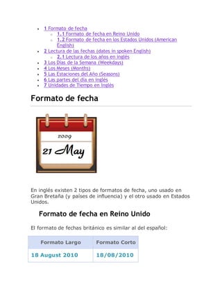  1 Formato de fecha
o 1.1 Formato de fecha en Reino Unido
o 1.2 Formato de fecha en los Estados Unidos (American
English)
 2 Lectura de las fechas (dates in spoken English)
o 2.1 Lectura de los años en inglés
 3 Los Días de la Semana (Weekdays)
 4 Los Meses (Months)
 5 Las Estaciones del Año (Seasons)
 6 Las partes del día en inglés
 7 Unidades de Tiempo en Inglés
Formato de fecha
En inglés existen 2 tipos de formatos de fecha, uno usado en
Gran Bretaña (y países de influencia) y el otro usado en Estados
Unidos.
Formato de fecha en Reino Unido
El formato de fechas británico es similar al del español:
Formato Largo Formato Corto
18 August 2010 18/08/2010
 