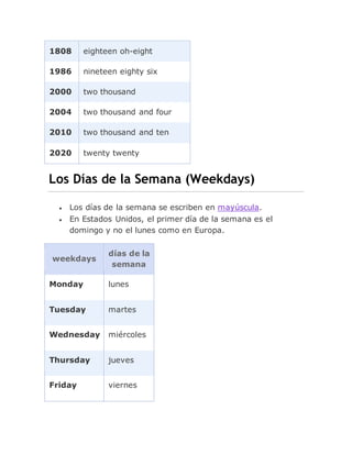 1808 eighteen oh-eight
1986 nineteen eighty six
2000 two thousand
2004 two thousand and four
2010 two thousand and ten
2020 twenty twenty
Los Días de la Semana (Weekdays)
 Los días de la semana se escriben en mayúscula.
 En Estados Unidos, el primer día de la semana es el
domingo y no el lunes como en Europa.
weekdays
días de la
semana
Monday lunes
Tuesday martes
Wednesday miércoles
Thursday jueves
Friday viernes
 