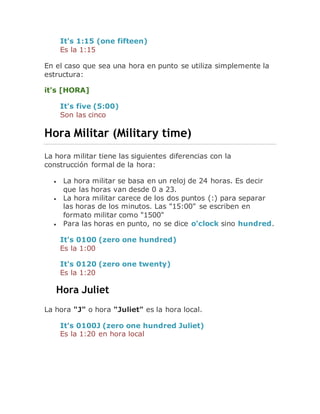 It's 1:15 (one fifteen)
Es la 1:15
En el caso que sea una hora en punto se utiliza simplemente la
estructura:
it's [HORA]
It's five (5:00)
Son las cinco
Hora Militar (Military time)
La hora militar tiene las siguientes diferencias con la
construcción formal de la hora:
 La hora militar se basa en un reloj de 24 horas. Es decir
que las horas van desde 0 a 23.
 La hora militar carece de los dos puntos (:) para separar
las horas de los minutos. Las "15:00" se escriben en
formato militar como "1500"
 Para las horas en punto, no se dice o'clock sino hundred.
It's 0100 (zero one hundred)
Es la 1:00
It's 0120 (zero one twenty)
Es la 1:20
Hora Juliet
La hora "J" o hora "Juliet" es la hora local.
It's 0100J (zero one hundred Juliet)
Es la 1:20 en hora local
 