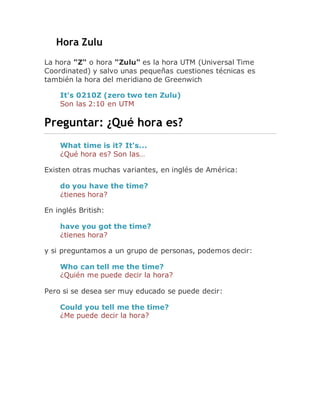 Hora Zulu
La hora "Z" o hora "Zulu" es la hora UTM (Universal Time
Coordinated) y salvo unas pequeñas cuestiones técnicas es
también la hora del meridiano de Greenwich
It's 0210Z (zero two ten Zulu)
Son las 2:10 en UTM
Preguntar: ¿Qué hora es?
What time is it? It's...
¿Qué hora es? Son las…
Existen otras muchas variantes, en inglés de América:
do you have the time?
¿tienes hora?
En inglés British:
have you got the time?
¿tienes hora?
y si preguntamos a un grupo de personas, podemos decir:
Who can tell me the time?
¿Quién me puede decir la hora?
Pero si se desea ser muy educado se puede decir:
Could you tell me the time?
¿Me puede decir la hora?
 