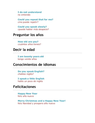 I do not understand
no entiendo
Could you repeat that for me?
¿me puede repetir?
Could you speak slowly?
¿puede hablar más despacio?
Preguntar los años
How old are you?
¿cuántos años tienes?
Decir la edad
I am twenty years old
tengo veinte años
Conocimientos de idiomas
Do you speak English?
¿hablas inglés?
I speak a little English
hablo un poco de inglés
Felicitaciones
Happy New Year
feliz año nuevo
Merry Christmas and a Happy New Year!
feliz Navidad y prospero año nuevo
 