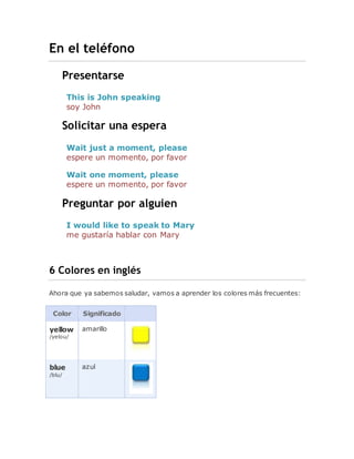 En el teléfono
Presentarse
This is John speaking
soy John
Solicitar una espera
Wait just a moment, please
espere un momento, por favor
Wait one moment, please
espere un momento, por favor
Preguntar por alguien
I would like to speak to Mary
me gustaría hablar con Mary
6 Colores en inglés
Ahora que ya sabemos saludar, vamos a aprender los colores más frecuentes:
Color Significado
yellow
/yelou/
amarillo
blue
/blu/
azul
 