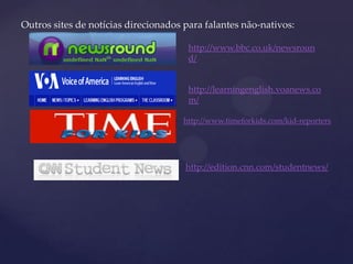 Outros sites de notícias direcionados para falantes não-nativos:
http://www.bbc.co.uk/newsroun
d/
http://learningenglish.voanews.co
m/
http://www.timeforkids.com/kid-reporters
http://edition.cnn.com/studentnews/
 