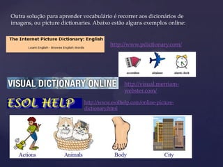 Outra solução para aprender vocabulário é recorrer aos dicionários de
imagens, ou picture dictionaries. Abaixo estão alguns exemplos online:
http://www.pdictionary.com/
http://visual.merriam-
webster.com/
http://www.esolhelp.com/online-picture-
dictionary.html
 