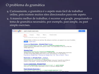  Curiosamente, a gramática é o aspeto mais fácil de trabalhar
online, pois existem muitos sites direcionados para este aspeto.
 A maneira melhor de trabalhar, é recorrer ao google, pesquisando o
tema de gramática necessário, por exemplo, past simple, ou past
simple exercises.
O problema da gramática
 