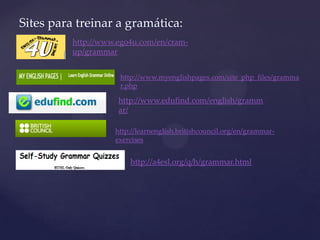 Sites para treinar a gramática:
http://www.ego4u.com/en/cram-
up/grammar
http://www.myenglishpages.com/site_php_files/gramma
r.php
http://www.edufind.com/english/gramm
ar/
http://learnenglish.britishcouncil.org/en/grammar-
exercises
http://a4esl.org/q/h/grammar.html
 
