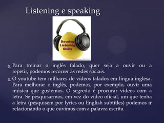 Para treinar o inglês falado, quer seja a ouvir ou a
repetir, podemos recorrer às redes sociais.
 O youtube tem milhares de vídeos falados em língua inglesa.
Para melhorar o inglês, podemos, por exemplo, ouvir uma
música que gostemos. O segredo é procurar vídeos com a
letra. Se pesquisarmos, em vez do vídeo oficial, um que tenha
a letra (pesquisem por lyrics ou English subtitles) podemos ir
relacionando o que ouvimos com a palavra escrita.
Listening e speaking
 