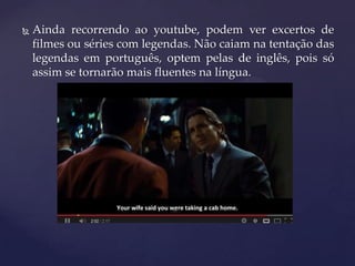  Ainda recorrendo ao youtube, podem ver excertos de
filmes ou séries com legendas. Não caiam na tentação das
legendas em português, optem pelas de inglês, pois só
assim se tornarão mais fluentes na língua.
 